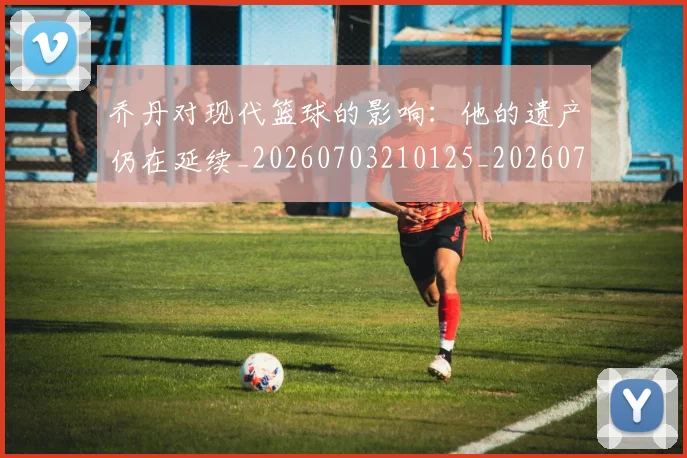 乔丹对现代篮球的影响:他的遗产仍在延续_20260703210125_20260716192040