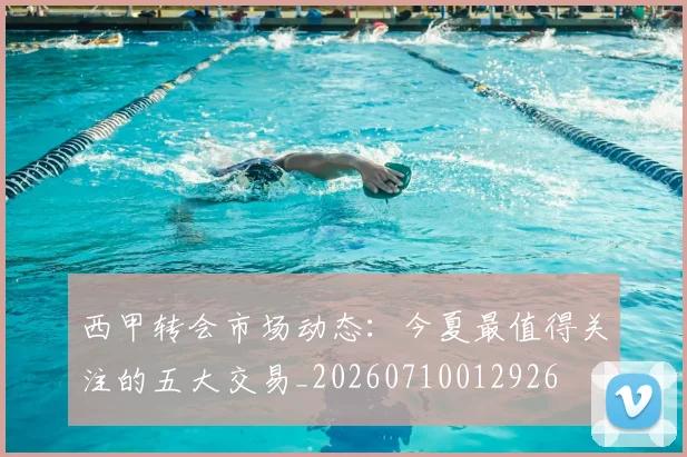 西甲转会市场动态：今夏最值得关注的五大交易_20260710012926