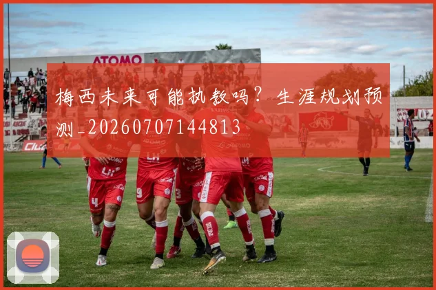 梅西未来可能执教吗?生涯规划预测_20260707144813