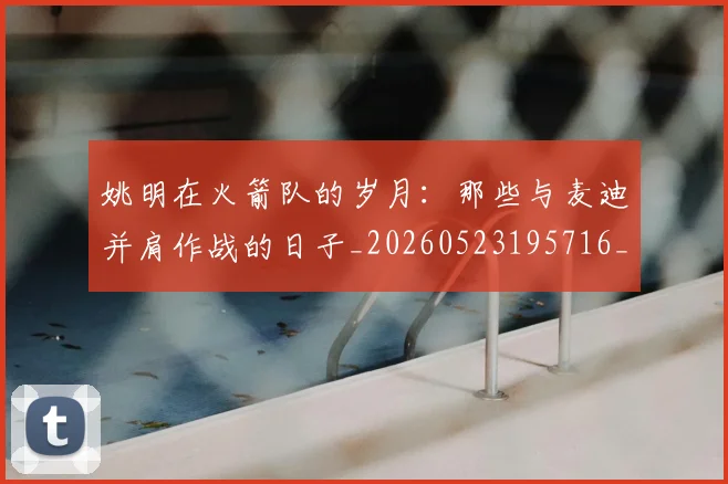 姚明在火箭队的岁月：那些与麦迪并肩作战的日子_20260523195716_20260703232639