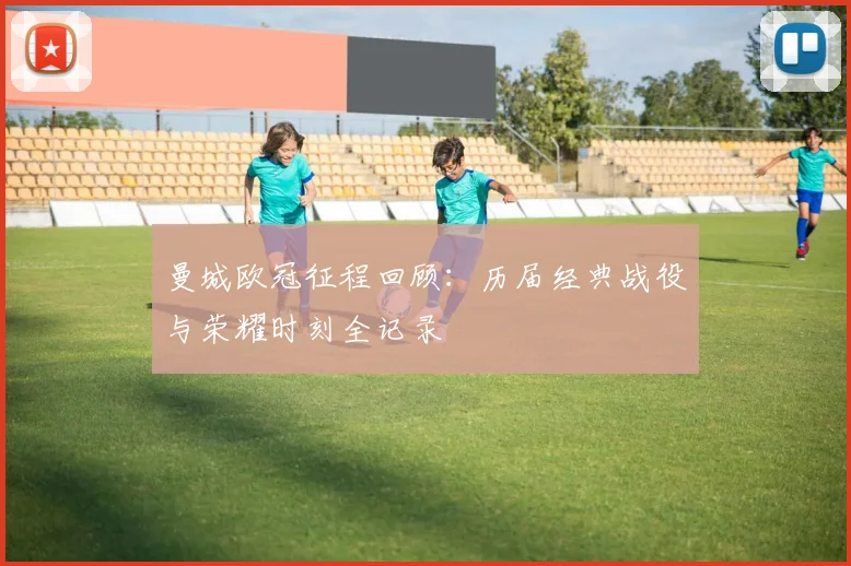 曼城欧冠征程回顾:历届经典战役与荣耀时刻全记录