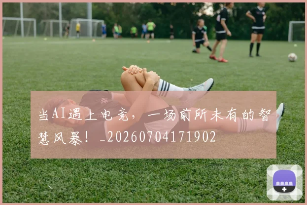 当AI遇上电竞，一场前所未有的智慧风暴！_20260704171902