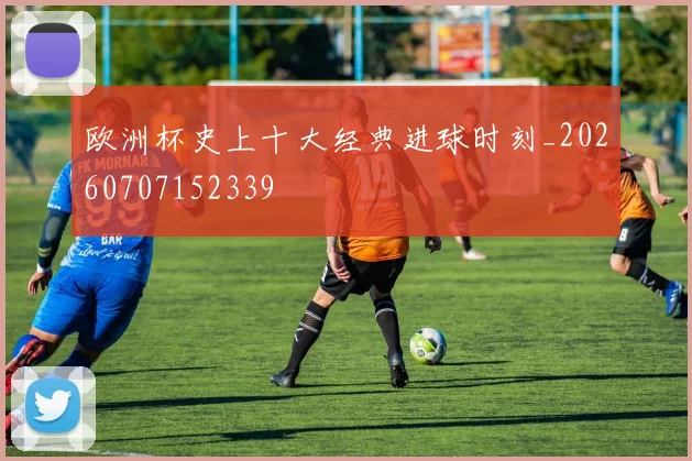 欧洲杯史上十大经典进球时刻_20260707152339