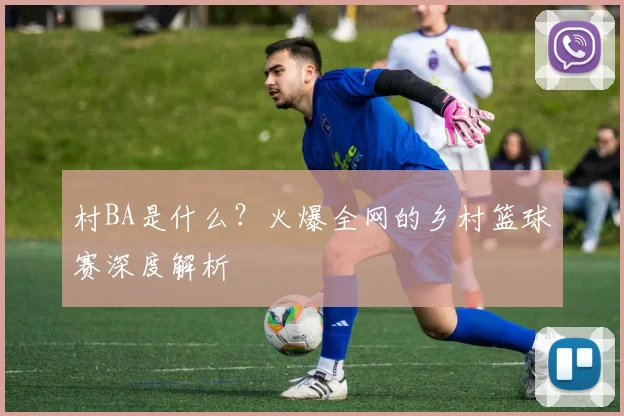 村BA是什么？火爆全网的乡村篮球赛深度解析