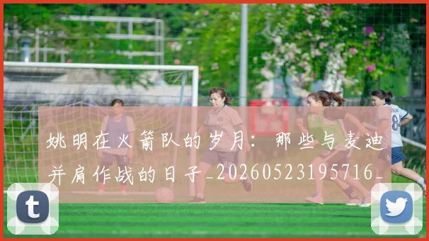姚明在火箭队的岁月：那些与麦迪并肩作战的日子_20260523195716_20260703232639