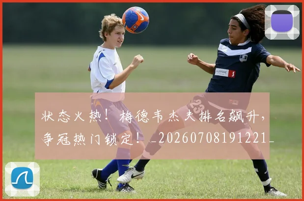 状态火热！梅德韦杰夫排名飙升，争冠热门锁定！_20260708191221_20260802155828