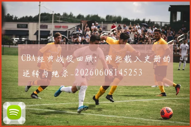 CBA经典战役回顾：那些载入史册的逆转与绝杀_20260608145253