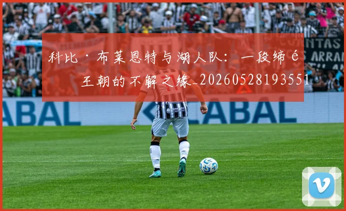 科比·布莱恩特与湖人队：一段缔造王朝的不解之缘_20260528193551_20260708194940