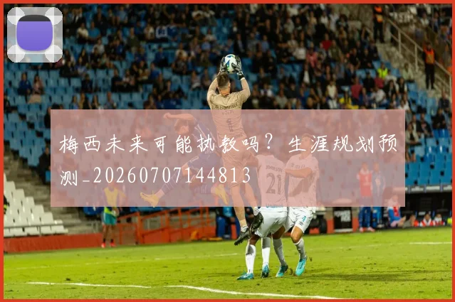 梅西未来可能执教吗？生涯规划预测_20260707144813
