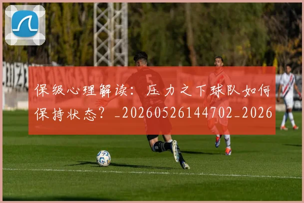 保级心理解读：压力之下球队如何保持状态？_20260526144702_20260703214209