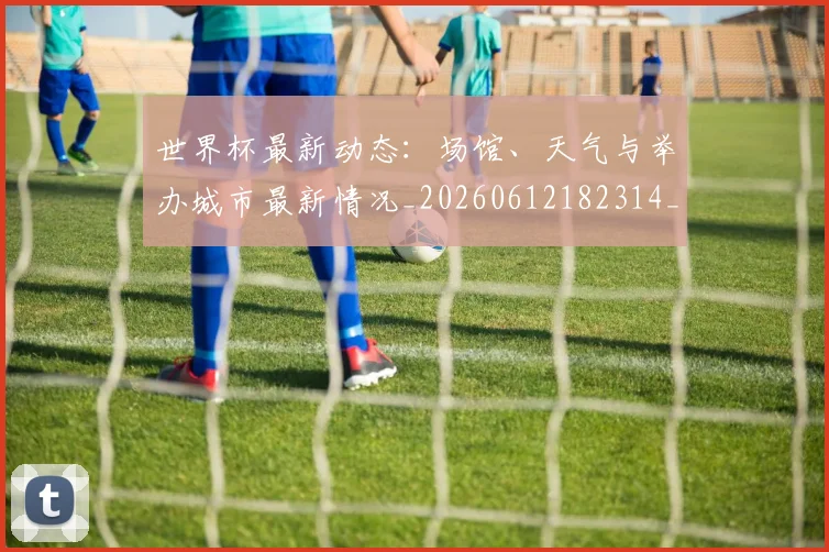 世界杯最新动态：场馆、天气与举办城市最新情况_20260612182314_20260702174008