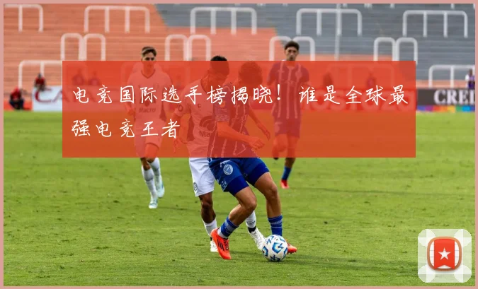 电竞国际选手榜揭晓!谁是全球最强电竞王者