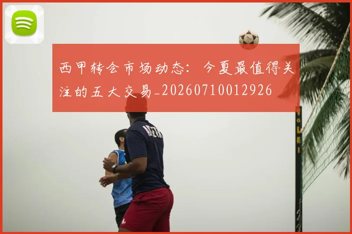 西甲转会市场动态：今夏最值得关注的五大交易_20260710012926