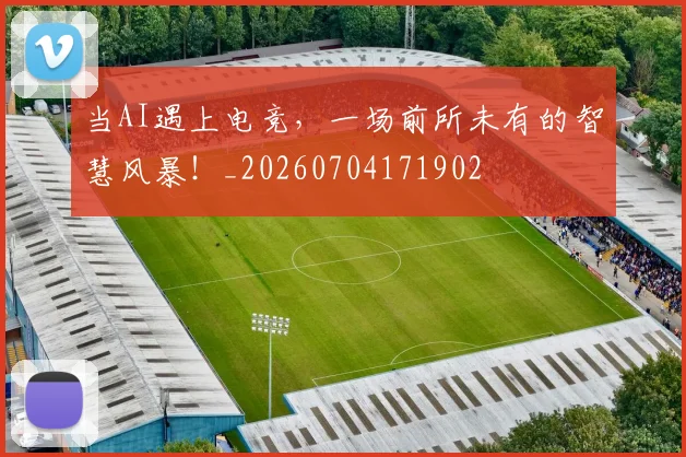 当AI遇上电竞,一场前所未有的智慧风暴!_20260704171902